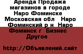 Аренда/Продажа магазинов в городе Наро-Фоминске - Московская обл., Наро-Фоминский р-н, Наро-Фоминск г. Бизнес » Другое   